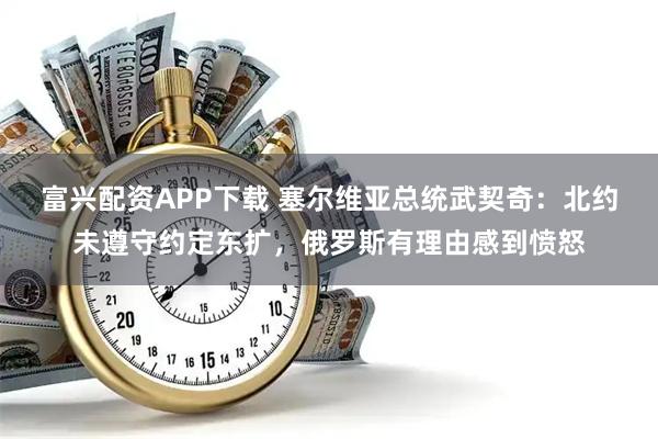 富兴配资APP下载 塞尔维亚总统武契奇：北约未遵守约定东扩，俄罗斯有理由感到愤怒